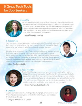 33 www.recruiter.com
1. LearnUp
LearnUp is a platform built for entry-level job seekers. It provides job-specific
preparation and training that helps applicants master their interviews – even
if they’ve never had a job before. LearnUp also provides personalized job
coaching to assist and guide applicants through the entire hiring process.
Our data shows that when workers are provided this training opportunity,
they triple their chances of employment.
— Alexis Ringwald, LearnUp
2. Jobscan.co
Many companies are using applicant tracking systems to filter out job seekers who
don’t meet their criteria. Given that your resume is the only item up for digital
review, what you write on it will often make or break your chances.
Using the same technology that ATSs are built on, Jobscan.co analyzes any job
description keywords against your resume and tells you what is missing.
It even breaks them up into hard and soft skills, matching not just the existence
of a keyword but also the number of occurrences for each one. Knowing these
keywords allows you to optimize your resume with the right number and type of
keywords and ensures you rank high in any applicant tracking system.
— Adrian Tan, CareerLadder
3. Page Monitor
One tool that I always recommend when someone is looking for a job is a
Google Chrome extension called Page Monitor. It’s not made specifically for
job seekers, but it alerts you every time something changes on any website,
so you can add some of your favorite companies and get notifications when
they add new roles. It’s a perfect way to monitor job boards so you don’t
need to keep going back to the same page over and over again.
— Kiyoko Fujimura, BuzzBuzzHome
4. SnapDat
SnapDat is an application for creating and exchanging business cards via your
iPhone. You can also easily save contact information to your address book
directly through the app.
— Cheryl E. Palmer, Call to Career
6 Great Tech Tools
for Job Seekers
 