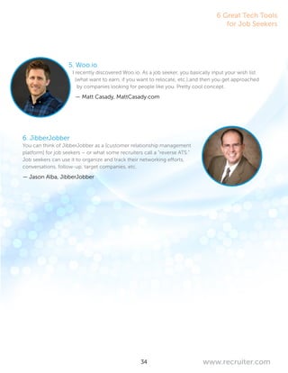 34 www.recruiter.com
5. Woo.io
I recently discovered Woo.io. As a job seeker, you basically input your wish list
(what want to earn, if you want to relocate, etc.),and then you get approached
by companies looking for people like you. Pretty cool concept.
— Matt Casady, MattCasady.com
6. JibberJobber
You can think of JibberJobber as a [customer relationship management
platform] for job seekers – or what some recruiters call a “reverse ATS.”
Job seekers can use it to organize and track their networking efforts,
conversations, follow-up, target companies, etc.
— Jason Alba, JibberJobber
6 Great Tech Tools
for Job Seekers
 