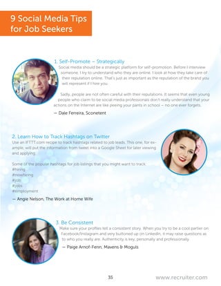 35 www.recruiter.com
1. Self-Promote – Strategically
Social media should be a strategic platform for self-promotion. Before I interview
someone, I try to understand who they are online. I look at how they take care of
their reputation online. That’s just as important as the reputation of the brand you
will represent if I hire you.
Sadly, people are not often careful with their reputations. It seems that even young
people who claim to be social media professionals don’t really understand that your
actions on the Internet are like peeing your pants in school – no one ever forgets.
— Dale Ferreira, Sconetent
2. Learn How to Track Hashtags on Twitter
Use an IFTTT.com recipe to track hashtags related to job leads. This one, for ex-
ample, will put the information from tweet into a Google Sheet for later viewing
and applying.
Some of the popular hashtags for job listings that you might want to track:
#hiring
#nowhiring
#job
#jobs
#employment
— Angie Nelson, The Work at Home Wife
3. Be Consistent
Make sure your profiles tell a consistent story. When you try to be a cool partier on
Facebook/Instagram and very buttoned up on LinkedIn, it may raise questions as
to who you really are. Authenticity is key, personally and professionally.
— Paige Arnof-Fenn, Mavens & Moguls
9 Social Media Tips
for Job Seekers
 