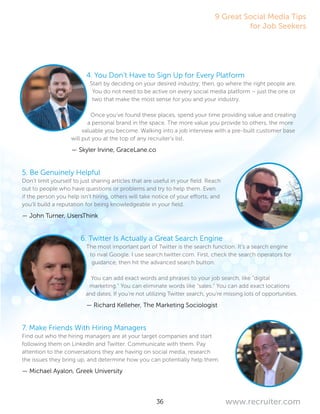 36 www.recruiter.com
4. You Don’t Have to Sign Up for Every Platform
Start by deciding on your desired industry; then, go where the right people are.
You do not need to be active on every social media platform – just the one or
two that make the most sense for you and your industry.
Once you’ve found these places, spend your time providing value and creating
a personal brand in the space. The more value you provide to others, the more
valuable you become. Walking into a job interview with a pre-built customer base
will put you at the top of any recruiter’s list.
— Skyler Irvine, GraceLane.co
5. Be Genuinely Helpful
Don’t limit yourself to just sharing articles that are useful in your field. Reach
out to people who have questions or problems and try to help them. Even
if the person you help isn’t hiring, others will take notice of your efforts, and
you’ll build a reputation for being knowledgeable in your field.
— John Turner, UsersThink
6. Twitter Is Actually a Great Search Engine
The most important part of Twitter is the search function. It’s a search engine
to rival Google. I use search.twitter.com. First, check the search operators for
guidance, then hit the advanced search button.
You can add exact words and phrases to your job search, like “digital
marketing.” You can eliminate words like “sales.” You can add exact locations
and dates. If you’re not utilizing Twitter search, you’re missing lots of opportunities.
— Richard Kelleher, The Marketing Sociologist
7. Make Friends With Hiring Managers
Find out who the hiring managers are at your target companies and start
following them on LinkedIn and Twitter. Communicate with them. Pay
attention to the conversations they are having on social media, research
the issues they bring up, and determine how you can potentially help them.
— Michael Ayalon, Greek University
9 Great Social Media Tips
for Job Seekers
 