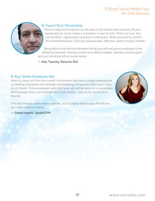 37 www.recruiter.com
9 Great Social Media Tips
for Job Seekers
8. Flaunt Your Personality
There’s a big misconception on the part of job seekers that showing off your
personality on social media is a problem in and of itself. That’s not true. You
can be direct, opinionated, and even a little brash. What you want to avoid is
the extremebehaviors. Don’t be unreasonable, offensive, and/or closed-minded.
Being able to toe that line between being yourself and going overboard is the
difference between sharing content that affects readers’ opinions and thoughts
and just mouthing off on social media.
— Alex Twersky, Resume Deli
9. Buy Some Facebook Ads
Want to stand out from the crowd? One brilliant idea that is totally underutilized
is creating a Facebook ad campaign and targeting companies within your indus-
try of choice. Those employers who click your ads will be taken to a customized
landing page where you highlight all of your assets – just as you would on a
resume.
This will cost you some money upfront, but it’s highly likely to pay off and win
you a few extra interviews.
— Shana Haynie, SplashOPM
 