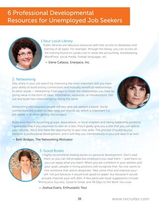 38 www.recruiter.com
1.Your Local Library
Public libraries are fabulous resources with free access to databases and
training of all types. For example, through the library, you can access all
the training found on Lynda.com in areas like accounting, bookkeeping,
WordPress, social media, foreign languages, etc.
— Elene Cafasso, Enerpace, Inc.
2. Networking
Stay sharp in your job search by improving the most important skill you have:
your ability to build strong connections and mutually beneficial relationships.
In other words – networking! Find ways to foster the relationships you have by
giving value in the form of ideas, information, resources, or introductions. Get
out and build new relationships by doing the same.
Networking with business people will also give job seekers a boost. Social
connections are proven to help keep our moods up, which is important if a
job seeker is to avoid getting discouraged.
Build your resume by joining groups, associations, or local chapters and taking leadership positions.
I guarantee that if you volunteer to take on a task, they’ll gladly give you a title that you can add to
your resume. You’ll also have the opportunity to gain new skills. The process of building your
network is professional development, and it will help you tremendously in your job search as well.
— Beth Bridges, The Networking Motivator
3. Good Books
I highly recommend reading books on personal development. Don’t read
them so you can tell prospective employers you read them – read them so
you can apply what you learn! When you are confident in your abilities and
your goals, people in hiring positions will recognize that. No one wants to
hire someone that seems desperate. Take some time and improve your-
self, not just because it would look good on paper, but because it would
actually improve your soft skills. A few particular book suggestions include:
Rhinoceros Success, Good to Great, and 48 Days to the Work You Love.
— Joshua Evans, Enthusiastic You!
6 Professional Developmental
Resources for Unemployed Job Seekers
 