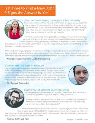 4 www.recruiter.com
1. When the Fear of Staying Outweighs the Fear of Leaving
You’ll know it’s time to find a new job when the fear of staying put outweighs the
fear of leaving. It can be daunting to find a new job, and often, it’s easier to just
accept the parts of your job that aren’t working, whether that’s a bad manager,
long hours, or a toxic work environment. You’ll know you hit this threshold
when your work begins to interfere with your life.
You’ll end up constantly thinking about how unhappy, stressed, or frustrated you
are. You’ll stop doing the things you love. You may also feel physical symptoms like
chronic fatigue, a sinking feeling in your stomach, or a tightness in your chest when you
think about work. But it may also take the form of a quiet whisper from your gut or intuition telling you that
things are not likely to get any better.
When you tune in to your physical sensations and feelings, you can easily discern when it’s time to move on.
It’s a very similar process to deciding it’s time to move on from a relationship that is no longer working.At
some point, the hope and possibility of something better outweighs the status quo, and you’re ready to leap.
— Amanda Sowadski, Women’s Leadership Coaching
2. When There’s No Work for You to Do
I see this particularly in large companies at the start of a downturn or some
major internal strategy shift. The work simply dries up. Though it may sound
like a dream come true (no work; still collecting a pay check), the problem is if
you’re not working, you’re also not developing – and if you’re not developing,
you aren’t fully attending to your professional and personal future. You need to
find a new opportunity that provides you with exactly that: opportunity.
— Alex Twersky, Resume Deli
3. When You Put Someone Else in Your Shoes
If you’re plagued doubt over whether or not you should leave your job, there is
a simple thought exercise you can employ to help you decide.
Imagine a friend – your best friend – in your position. Would you be happy for
them? Would they be enjoying themselves? Would the work they’d be doing
improve their life and give them satisfaction?
If the answer to these questions isn’t positive, it’s a good sign you should start looking
for a new job. It’s very difficult to think objectively about your own choices, but when you
view it from an outside perspective, it becomes clearer. If you wouldn’t want a friend to be in your position,
then you should’t allow yourself to be in it, either.
— Matthew Griffin, Job Pact
Is It Time to Find a New Job?
9 Signs the Answer Is ‘Yes’
 