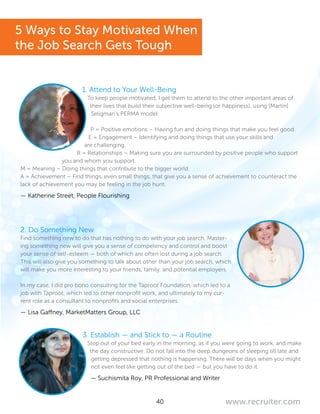 40 www.recruiter.com
1. Attend to Your Well-Being
To keep people motivated, I get them to attend to the other important areas of
their lives that build their subjective well-being (or happiness), using [Martin]
Seligman’s PERMA model:
P = Positive emotions – Having fun and doing things that make you feel good.
E = Engagement – Identifying and doing things that use your skills and
are challenging.
R = Relationships – Making sure you are surrounded by positive people who support
you and whom you support.
M = Meaning – Doing things that contribute to the bigger world.
A = Achievement – Find things, even small things, that give you a sense of achievement to counteract the
lack of achievement you may be feeling in the job hunt.
— Katherine Street, People Flourishing
2. Do Something New
Find something new to do that has nothing to do with your job search. Master-
ing something new will give you a sense of competency and control and boost
your sense of self-esteem — both of which are often lost during a job search.
This will also give you something to talk about other than your job search, which
will make you more interesting to your friends, family, and potential employers.
In my case, I did pro bono consulting for the Taproot Foundation, which led to a
job with Taproot, which led to other nonprofit work, and ultimately to my cur-
rent role as a consultant to nonprofits and social enterprises.
— Lisa Gaffney, MarketMatters Group, LLC
3. Establish — and Stick to — a Routine
Step out of your bed early in the morning, as if you were going to work, and make
the day constructive. Do not fall into the deep dungeons of sleeping till late and
getting depressed that nothing is happening. There will be days when you might
not even feel like getting out of the bed — but you have to do it.
— Suchismita Roy, PR Professional and Writer
5 Ways to Stay Motivated When
the Job Search Gets Tough
 