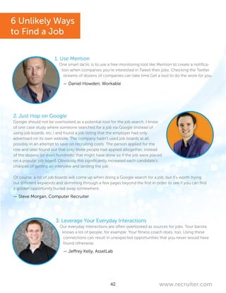 42 www.recruiter.com
1. Use Mention
One smart tactic is to use a free monitoring tool like Mention to create a notifica-
tion when companies you’re interested in Tweet their jobs. Checking the Twitter
streams of dozens of companies can take time.Get a tool to do the work for you.
— Daniel Howden, Workable
2. Just Hop on Google
Google should not be overlooked as a potential tool for the job search. I know
of one case study where someone searched for a job via Google (instead of
using job boards, etc.) and found a job listing that the employer had only
advertised on its own website. The company hadn’t used job boards at all,
possibly in an attempt to save on recruiting costs. The person applied for the
role and later found out that only three people had applied altogether, instead
of the dozens (or even hundreds) that might have done so if the job were placed
on a popular job board. Obviously this significantly increased each candidate’s
chances of getting an interview and landing the job.
Of course, a lot of job boards will come up when doing a Google search for a job, but it’s worth trying
out different keywords and skimming through a few pages beyond the first in order to see if you can find
a golden opportunity buried away somewhere.
— Steve Morgan, Computer Recruiter
3. Leverage Your Everyday Interactions
Our everyday interactions are often overlooked as sources for jobs. Your barista
knows a lot of people, for example. Your fitness coach does, too. Using these
connections can result in unexpected opportunities that you never would have
found otherwise.
— Jeffrey Kelly, AssetLab
6 Unlikely Ways
to Find a Job
 