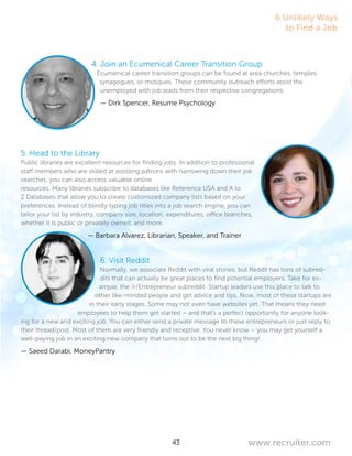 43 www.recruiter.com
4. Join an Ecumenical Career Transition Group
Ecumenical career transition groups can be found at area churches, temples,
synagogues, or mosques. These community outreach efforts assist the
unemployed with job leads from their respective congregations.
— Dirk Spencer, Resume Psychology
5. Head to the Library
Public libraries are excellent resources for finding jobs. In addition to professional
staff members who are skilled at assisting patrons with narrowing down their job
searches, you can also access valuable online
resources. Many libraries subscribe to databases like Reference USA and A to
Z Databases that allow you to create customized company lists based on your
preferences. Instead of blindly typing job titles into a job search engine, you can
tailor your list by industry, company size, location, expenditures, office branches,
whether it is public or privately owned, and more.
— Barbara Alvarez, Librarian, Speaker, and Trainer
6. Visit Reddit
Normally, we associate Reddit with viral stories, but Reddit has tons of subred-
dits that can actually be great places to find potential employers. Take for ex-
ample, the /r/Entrepreneur subreddit: Startup leaders use this place to talk to
other like-minded people and get advice and tips. Now, most of these startups are
in their early stages. Some may not even have websites yet. That means they need
employees to help them get started – and that’s a perfect opportunity for anyone look-
ing for a new and exciting job. You can either send a private message to these entrepreneurs or just reply to
their thread/post. Most of them are very friendly and receptive. You never know – you may get yourself a
well-paying job in an exciting new company that turns out to be the next big thing!
— Saeed Darabi, MoneyPantry
6 Unlikely Ways
to Find a Job
 