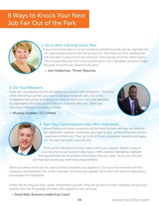 44 www.recruiter.com
1. Go in With a Strong Game Plan
If you have a floor plan or list of companies exhibiting at the job fair, highlight the
ten organizations you’d most like to work for. Visit those ten first, starting with
the one that’s furthest from the entrance. Then quickly hit all the other booths.
This ensures that you don’t end up working for a less desirable company simply
because its booth was closest to the door.
— Joni Holderman, Thrive! Resumes
2. Do Your Research
A job fair is an opportunity for job seekers to connect with employers. Therefore,
when attending a job fair, you need to do your research. Get a list of the
companies that will be attending, and research each one. Visit their websites
to understand what they do and the kind of people they hire. Tailor your
resume to meet each company’s needs.
— Muyiwa Oyadiaro, ICS Limited
3. Turn Your Conversations Into ‘Mini-Interviews’
I advise finding out what companies will be there (sometimes they are listed on
the registration website; sometimes you have to pick up the phone and call the
organizers to find out). Then, go to all of those companies’ websites and apply
for the jobs that make sense for you.
Print out the description of each job to which you applied. Staple a copy of
your resume to each position description. With a yellow highlighter, highlight
the requirements on the position description that you meet. Go to your resume
and highlight where you meet those requirements.
When you arrive at the job fair, seek out the companies you applied to. Turn your five minutes with the
company representative into a mini-interview. Tell them you applied, show them the position description,
and explain the highlighter.
If they like the way you look, speak, and present yourself, they can go back to their company and pull your
resume from the thousands of others who applied for the same job.
– David Nast, Business Leadership Coach
8 Ways to Knock Your Next
Job Fair Out of the Park
 