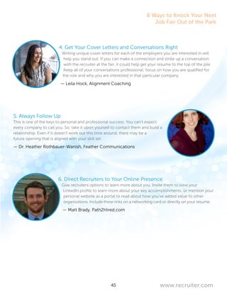 45 www.recruiter.com
4. Get Your Cover Letters and Conversations Right
Writing unique cover letters for each of the employers you are interested in will
help you stand out. If you can make a connection and strike up a conversation
with the recruiter at the fair, it could help get your resume to the top of the pile.
Keep all of your conversations professional; focus on how you are qualified for
the role and why you are interested in that particular company.
— Leila Hock, Alignment Coaching
5. Always Follow Up
This is one of the keys to personal and professional success. You can’t expect
every company to call you. So, take it upon yourself to contact them and build a
relationship. Even if it doesn’t work out this time around, there may be a
future opening that is aligned with your skill set.
— Dr. Heather Rothbauer-Wanish, Feather Communications
6. Direct Recruiters to Your Online Presence
Give recruiters options to learn more about you. Invite them to view your
LinkedIn profile to learn more about your key accomplishments, or mention your
personal website as a portal to read about how you’ve added value to other
organizations. Include these links on a networking card or directly on your resume.
— Matt Brady, Path2Hired.com
8 Ways to Knock Your Next
Job Fair Out of the Park
 