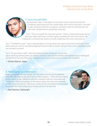 46 www.recruiter.com
7. Carry Yourself Well
As a business major, I have been to more than my fair share of job fairs for
companies spanning across the United States. But more to the point, I was able
to gain interviews with the companies I wanted to work for and learned a lot
from their representatives using these three tips.
Tip 1: “The suit maketh the man and woman”: There is nothing that looks worse
than your dad’s old brown suit with a green wrinkled shirt and a silk red tie. Opt
instead for a charcoal two-button suit with a light blue shirt and a navy blue tie.
Tip 2: “Confidence is key”: Look a representative in the eye when you want to ask them something. Think
about what you want to say before approaching their table or booth, and give them a firm handshake when
you introduce yourself.
Tip 3: “Do you have a card?”: Although there are many things you can do and
say to stand out among other job seekers, business cards are the simplest and classiest way to distinguish
yourself from the rest of the pack. It doesn’t cost much to buy a pack of them from Vistaprint.
— Vincent Ramos, 3span
8. Make Genuine Connections
Relax, be yourself, and be friendly with the folks to whom you’re speaking.
Don’t feel the need to ask about work or the company – that’s all they’ve been
talking about all day. Stand out from the crowd by making a more personal
connection. Ask the employee or interviewer about their day, their interests,
or their trip to the job fair. Oftentimes, these are the conversations that people
remember the most vividly, because they are the most genuine.
— Sam McIntire, Deskbright
8 Ways to Knock Your Next
Job Fair Out of the Park
 