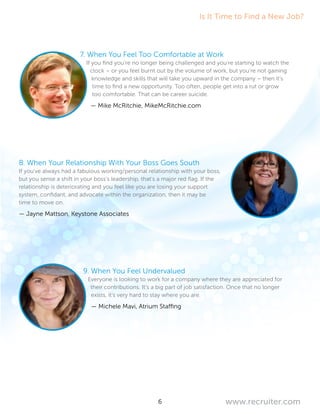 6 www.recruiter.com
7. When You Feel Too Comfortable at Work
If you find you’re no longer being challenged and you’re starting to watch the
clock – or you feel burnt out by the volume of work, but you’re not gaining
knowledge and skills that will take you upward in the company – then it’s
time to find a new opportunity. Too often, people get into a rut or grow
too comfortable. That can be career suicide.
— Mike McRitchie, MikeMcRitchie.com
8. When Your Relationship With Your Boss Goes South
If you’ve always had a fabulous working/personal relationship with your boss,
but you sense a shift in your boss’s leadership, that’s a major red flag. If the
relationship is deteriorating and you feel like you are losing your support
system, confidant, and advocate within the organization, then it may be
time to move on.
— Jayne Mattson, Keystone Associates
9. When You Feel Undervalued
Everyone is looking to work for a company where they are appreciated for
their contributions. It’s a big part of job satisfaction. Once that no longer
exists, it’s very hard to stay where you are.
— Michele Mavi, Atrium Staffing
Is It Time to Find a New Job?
 
