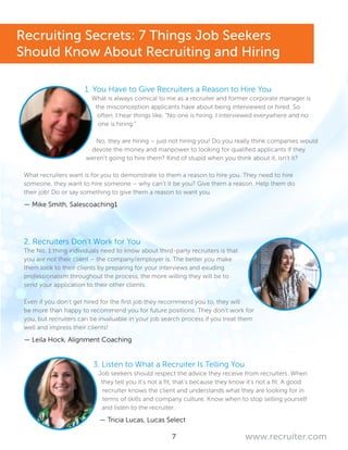 7 www.recruiter.com
1. You Have to Give Recruiters a Reason to Hire You
What is always comical to me as a recruiter and former corporate manager is
the misconception applicants have about being interviewed or hired. So
often, I hear things like, “No one is hiring. I interviewed everywhere and no
one is hiring.”
No, they are hiring – just not hiring you! Do you really think companies would
devote the money and manpower to looking for qualified applicants if they
weren’t going to hire them? Kind of stupid when you think about it, isn’t it?
What recruiters want is for you to demonstrate to them a reason to hire you. They need to hire
someone, they want to hire someone – why can’t it be you? Give them a reason. Help them do
their job! Do or say something to give them a reason to want you.
— Mike Smith, Salescoaching1
2. Recruiters Don’t Work for You
The No. 1 thing individuals need to know about third-party recruiters is that
you are not their client – the company/employer is. The better you make
them look to their clients by preparing for your interviews and exuding
professionalism throughout the process, the more willing they will be to
send your application to their other clients.
Even if you don’t get hired for the first job they recommend you to, they will
be more than happy to recommend you for future positions. They don’t work for
you, but recruiters can be invaluable in your job search process if you treat them
well and impress their clients!
— Leila Hock, Alignment Coaching
3. Listen to What a Recruiter Is Telling You
Job seekers should respect the advice they receive from recruiters. When
they tell you it’s not a fit, that’s because they know it’s not a fit. A good
recruiter knows the client and understands what they are looking for in
terms of skills and company culture. Know when to stop selling yourself
and listen to the recruiter.
— Tricia Lucas, Lucas Select
Recruiting Secrets: 7 Things Job Seekers
Should Know About Recruiting and Hiring
 