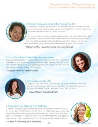 8 www.recruiter.com
4. Recruiters Pay Attention to Everything You Do
As recruiters, our main job function is to select and discern top talent. We are
looking at everything candidates say, do, and respond to in order to determine
whether they are the right fit for our customer.
It’s important for recruiters to create and maintain long-term relationships with
customers, and we will only submit candidates whom we think are in it for the
long haul. We make judgements quickly because in this industry, we have to.
We’ve learned that giving candidates the benefit of the doubt never works.
	 — Kathleen Steffey, Naviga Recruiting & Executive Search
5. It’s a Good Idea to Keep Recruiters Informed
Job seekers should stay in close contact with recruiters when they have other
interviews or may be getting close to the offer stage. Keeping recruiters in the
know enables them to put a sense of urgency on their clients to move forward
in the process before you go off the market.
— Heather Tarrillion, Addison Group
6. Know When to Give Up
If you don’t hear back from a recruiter and follow up one or two times and
still don’t hear back, you didn’t get the job. They have been too focused on
stronger candidates, so don’t hold your breath for a call back.
— Alysse Metzler, Recruiting Snitch
7. Make Sure You Address That Red Flag
If there’s a red flag on your resume you think a recruiter should know about,
it’s in your best interest to share it with them. They’ll be asked about those red
flags in situations where you’re not there to respond, so give them what they
need to present you in a positive light. If you’re not forthcoming about gaps in
your resume or why you were let go from a company, you may be passed on.
— Amber M. Weinberg, Betts Recruiting
Recruiting Secrets: 7 Things Job Seekers
Should Know About Recruiting and Hiring
 