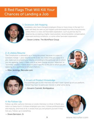 9 www.recruiter.com
1. Excessive Job Hopping
Candidates who have changed employers three or more times in the last 3-4
years will likely be seen as job hoppers and eliminated from the hiring process,
unless there is a clear and favorable explanation, such as job loss due to
downsizing, accepting a higher-level position, receiving better compensation,
improved working conditions, or some other favorable explanation.
— Steven Lindner, The WorkPlace Group
2. A Lifeless Resume
The Constitution is referred to as a ‘living document’ because it is open to
constant change — your resume needs to be, too. Every time you apply to a
job, make sure to amend your resume according to the particular job to which
you are applying. Tailor it. Make sure to at least change up your “objective” or
“summary” section. If these sections aren’t specific to the job to which you are
applying, it’s a quick way to kill your chances.
— Miles Jennings, Recruiter.com
3. A Lack of Product Knowledge
If a candidate gets to the interview and hasn’t even signed up on our platform,
I know they have no particular interest in what we’re doing.
— Giovanni Casinelli, BonAppatour
4. No Follow-Up
Follow-up after a phone interview or onsite interview is critical. A thank-you
note is a classy touch. It shows employers you care, it shows professionalism
and maturity, and most of all, it shows how you will present yourself if they
hire you. Follow-up is everything.
— Shane Bernstein, Q
8 Red Flags That Will Kill Your
Chances of Landing a Job
 