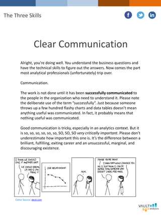 Clear Communication
Alright, you’re doing well. You understand the business questions and
have the technical skills to figure out the answers. Now comes the part
most analytical professionals (unfortunately) trip over.
Communication.
The work is not done until it has been successfully communicated to
the people in the organization who need to understand it. Please note
the deliberate use of the term “successfully”. Just because someone
throws up a few hundred flashy charts and data tables doesn’t mean
anything useful was communicated. In fact, it probably means that
nothing useful was communicated.
Good communication is tricky, especially in an analytics context. But it
is so, so, so, so, so, so, SO, SO, SO very critically important. Please don’t
underestimate how important this one is. It’s the difference between a
brilliant, fulfilling, exiting career and an unsuccessful, marginal, and
discouraging existence.
The Three Skills
Comic Source: xkcd.com
 