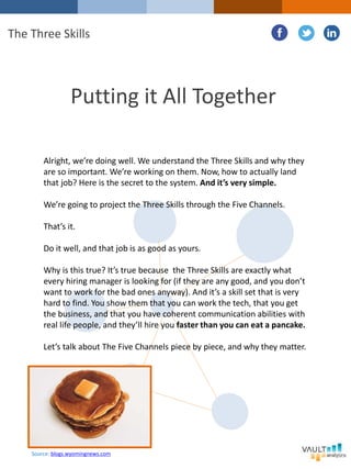Putting it All Together
Alright, we’re doing well. We understand the Three Skills and why they
are so important. We’re working on them. Now, how to actually land
that job? Here is the secret to the system. And it’s very simple.
We’re going to project the Three Skills through the Five Channels.
That’s it.
Do it well, and that job is as good as yours.
Why is this true? It’s true because the Three Skills are exactly what
every hiring manager is looking for (if they are any good, and you don’t
want to work for the bad ones anyway). And it’s a skill set that is very
hard to find. You show them that you can work the tech, that you get
the business, and that you have coherent communication abilities with
real life people, and they’ll hire you faster than you can eat a pancake.
Let’s talk about The Five Channels piece by piece, and why they matter.
The Three Skills
Source: blogs.wyomingnews.com
 