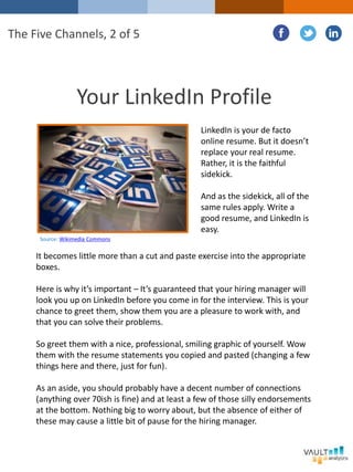 Your LinkedIn Profile
LinkedIn is your de facto
online resume. But it doesn’t
replace your real resume.
Rather, it is the faithful
sidekick.
And as the sidekick, all of the
same rules apply. Write a
good resume, and LinkedIn is
easy.
The Five Channels, 2 of 5
It becomes little more than a cut and paste exercise into the appropriate
boxes.
Here is why it’s important – It’s guaranteed that your hiring manager will
look you up on LinkedIn before you come in for the interview. This is your
chance to greet them, show them you are a pleasure to work with, and
that you can solve their problems.
So greet them with a nice, professional, smiling graphic of yourself. Wow
them with the resume statements you copied and pasted (changing a few
things here and there, just for fun).
As an aside, you should probably have a decent number of connections
(anything over 70ish is fine) and at least a few of those silly endorsements
at the bottom. Nothing big to worry about, but the absence of either of
these may cause a little bit of pause for the hiring manager.
Source: Wikimedia Commons
 