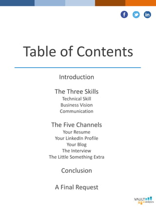 Table of Contents
Introduction
The Three Skills
Technical Skill
Business Vision
Communication
The Five Channels
Your Resume
Your LinkedIn Profile
Your Blog
The Interview
The Little Something Extra
Conclusion
A Final Request
 