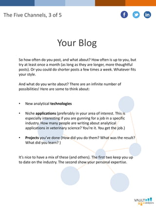 Your Blog
So how often do you post, and what about? How often is up to you, but
try at least once a month (as long as they are longer, more thoughtful
posts). Or you could do shorter posts a few times a week. Whatever fits
your style.
And what do you write about? There are an infinite number of
possibilities! Here are some to think about:
• New analytical technologies
• Niche applications (preferably in your area of interest. This is
especially interesting if you are gunning for a job in a specific
industry. How many people are writing about analytical
applications in veterinary science? You’re it. You get the job.)
• Projects you’ve done (How did you do them? What was the result?
What did you learn? )
It’s nice to have a mix of these (and others). The first two keep you up
to date on the industry. The second show your personal expertise.
The Five Channels, 3 of 5
 