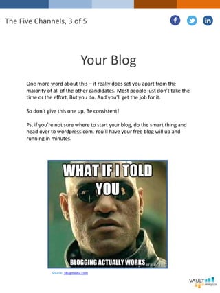 Your Blog
One more word about this – it really does set you apart from the
majority of all of the other candidates. Most people just don’t take the
time or the effort. But you do. And you’ll get the job for it.
So don’t give this one up. Be consistent!
Ps, if you’re not sure where to start your blog, do the smart thing and
head over to wordpress.com. You’ll have your free blog will up and
running in minutes.
The Five Channels, 3 of 5
Source: 3Bugmedia.com
 