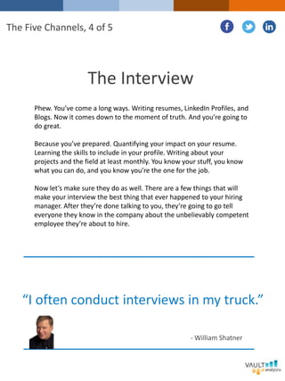 The Interview
Phew. You’ve come a long ways. Writing resumes, LinkedIn Profiles, and
Blogs. Now it comes down to the moment of truth. And you’re going to
do great.
Because you’ve prepared. Quantifying your impact on your resume.
Learning the skills to include in your profile. Writing about your
projects and the field at least monthly. You know your stuff, you know
what you can do, and you know you’re the one for the job.
Now let’s make sure they do as well. There are a few things that will
make your interview the best thing that ever happened to your hiring
manager. After they’re done talking to you, they’re going to go tell
everyone they know in the company about the unbelievably competent
employee they’re about to hire.
The Five Channels, 4 of 5
“I often conduct interviews in my truck.”
- William Shatner
 