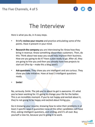 The Interview
Here is what you do, in 4 easy steps.
• Briefly review your resume and practice articulating some of the
points. Have it present in your mind.
• Research the company you are interviewing for. Know how they
bring in revenue. Know something about their customers. Then, do
this: Think about two ways you could help improve their business.
How are you going to do it? Have a plan ready to go. After all, they
are going to hire you and then you already have two projects to
start on! (Pro tip – make this a blog post!)
• Ask questions. They show you are intelligent and are curious. They
show you take initiative. Have at least 3 intelligent questions
ready.
• Smile!
No, seriously. Smile. The job you’re about to get is awesome. It’s what
you’ve been working for. It’s going to change your life for the better.
This is an incredible moment. If you’re not happy and excited about it,
they’re not going to be happy and excited about hiring you.
Go in knowing your resume, knowing how to solve their problems in at
least 2 specific ways (I guarantee none of the other candidates will have
this), asking intelligent questions, and smiling, and it’s all over. Buy
yourself a new tie, because you’re going in to work.
The Five Channels, 4 of 5
 