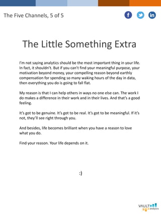 The Little Something Extra
I’m not saying analytics should be the most important thing in your life.
In fact, it shouldn’t. But if you can’t find your meaningful purpose, your
motivation beyond money, your compelling reason beyond earthly
compensation for spending so many waking hours of the day in data,
then everything you do is going to fall flat.
My reason is that I can help others in ways no one else can. The work I
do makes a difference in their work and in their lives. And that’s a good
feeling.
It’s got to be genuine. It’s got to be real. It’s got to be meaningful. If it’s
not, they’ll see right through you.
And besides, life becomes brilliant when you have a reason to love
what you do.
Find your reason. Your life depends on it.
The Five Channels, 5 of 5
:)
 