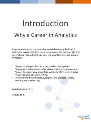 Introduction
Why a Career in Analytics
If you are reading this, you probably already know why the field of
analytics is so great. But let’s take a quick moment to dwell on why this
career choice may just be the peak of the mountain. Here are a few of
my reasons:
• You get to help people in ways no one else can help them
• You are vital to the success of whatever organization you work for
• You get to answer very interesting questions, often in clever ways
• You get to learn about everything
• You will never be without love, respect, or a good job (Unless
you’re a jerk. So don’t be)
Sound awesome? It is.
Let’s get to it.
 