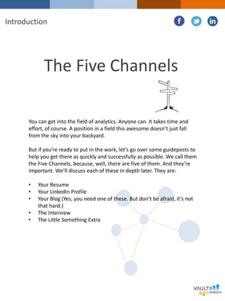 The Five Channels
You can get into the field of analytics. Anyone can. It takes time and
effort, of course. A position in a field this awesome doesn’t just fall
from the sky into your backyard.
But if you’re ready to put in the work, let’s go over some guideposts to
help you get there as quickly and successfully as possible. We call them
the Five Channels, because, well, there are five of them. And they’re
important. We’ll discuss each of these in depth later. They are:
• Your Resume
• Your LinkedIn Profile
• Your Blog (Yes, you need one of these. But don’t be afraid, it’s not
that hard.)
• The Interview
• The Little Something Extra
Introduction
 