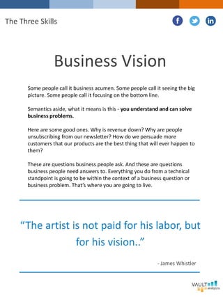 Some people call it business acumen. Some people call it seeing the big
picture. Some people call it focusing on the bottom line.
Semantics aside, what it means is this - you understand and can solve
business problems.
Here are some good ones. Why is revenue down? Why are people
unsubscribing from our newsletter? How do we persuade more
customers that our products are the best thing that will ever happen to
them?
These are questions business people ask. And these are questions
business people need answers to. Everything you do from a technical
standpoint is going to be within the context of a business question or
business problem. That’s where you are going to live.
Business Vision
The Three Skills
“The artist is not paid for his labor, but
for his vision..”
- James Whistler
 