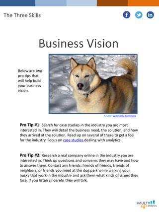 Pro Tip #1: Search for case studies in the industry you are most
interested in. They will detail the business need, the solution, and how
they arrived at the solution. Read up on several of these to get a feel
for the industry. Focus on case studies dealing with analytics.
Pro Tip #2: Research a real company online in the industry you are
interested in. Think up questions and concerns they may have and how
to answer them. Contact any friends, friends of friends, friends of
neighbors, or friends you meet at the dog park while walking your
husky that work in the industry and ask them what kinds of issues they
face. If you listen sincerely, they will talk.
Business Vision
The Three Skills
Below are two
pro tips that
will help build
your business
vision.
Source: Wikimedia Commons
 