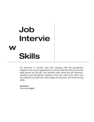 Job
    Intervie
w
    Skills
    An interview is usually your first meeting with the prospective
    employer and is your opportunity to convince him/her that you are the
    right person for the job. This handout talks about the job interview,
    questions your prospective employer may ask, what to do when you
    are called for an interview, three stages of interview, and interviewing
    skills.


    Facilitator:
    Muhammad Iqbal
 