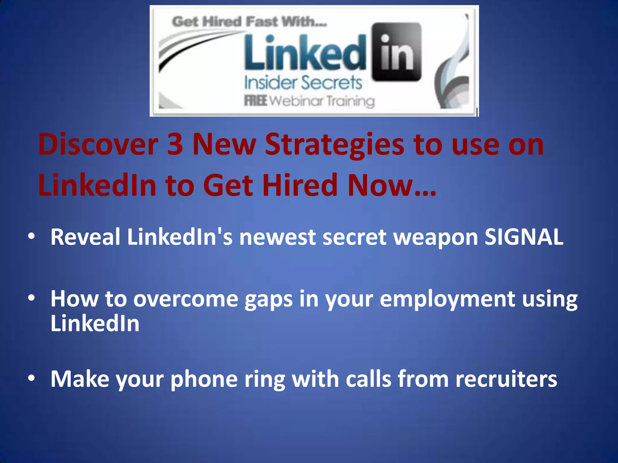 Discover 3 New Strategies to use on
LinkedIn to Get Hired Now…
• Reveal LinkedIn's newest secret weapon SIGNAL

• How to overcome gaps in your employment using
  LinkedIn

• Make your phone ring with calls from recruiters
 