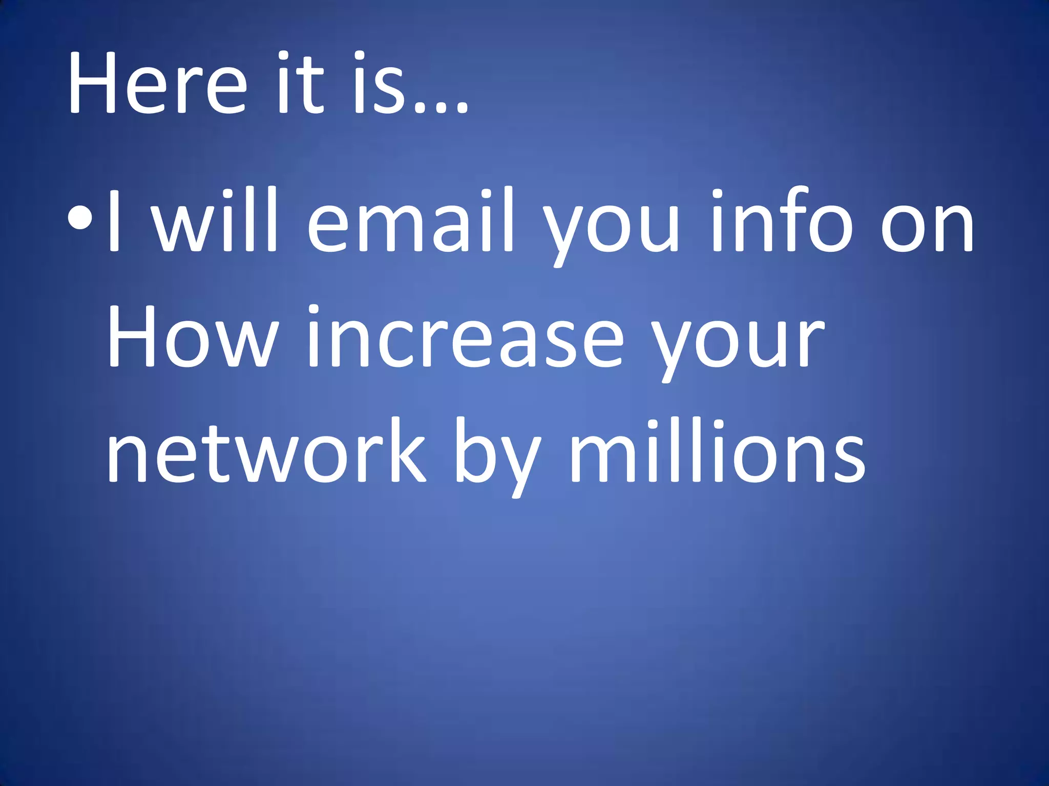 Here it is…
•I will email you info on
 How increase your
 network by millions
 