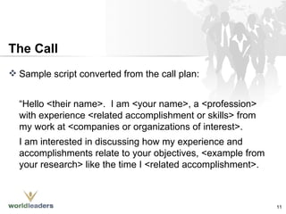 The Call Sample script converted from the call plan: “ Hello <their name>.  I am <your name>, a <profession> with experience <related accomplishment or skills> from my work at <companies or organizations of interest>.  I am interested in discussing how my experience and accomplishments relate to your objectives, <example from your research> like the time I <related accomplishment>.  