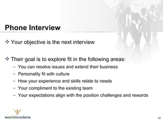 Phone Interview Your objective is the next interview Their goal is to explore fit in the following areas: You can resolve issues and extend their business Personality fit with culture How your experience and skills relate to needs Your compliment to the existing team Your expectations align with the position challenges and rewards 