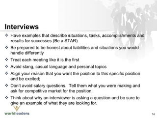 Have examples that describe  s ituations,  t asks,  a ccomplishments and  r esults for successes (Be a STAR) Be prepared to be honest about liabilities and situations you would handle differently Treat each meeting like it is the first Avoid slang, casual language and personal topics Align your reason that you want the position to this specific position and be excited;  Don’t avoid salary questions.  Tell them what you were making and ask for competitive market for the position. Think about why an interviewer is asking a question and be sure to give an example of what they are looking for. Interviews 