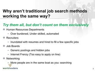 Why aren’t traditional job search methods working the same way? Try them all, but don’t count on them exclusively Human Resources Departments Over burdened, Under skilled, automated  Recruiters Inundated with resumes and hired to fill a few specific jobs Job Boards Generic postings and hidden jobs Internet Frenzy (Too easy to apply on line) Networking More people are in the same boat as you: searching 