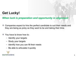 Get Lucky! When luck is preparation and opportunity in alignment Companies expect to hire the perfect candidate to suit their needs and they are being as picky as they want to be and taking their time. You have to know how to: Identify your targets Study your targets Identify how you can fill their needs Be able to articulate it quickly 