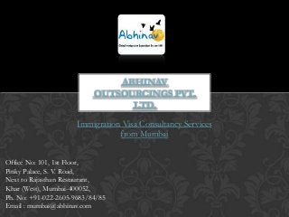 ABHINAV
OUTSOURCINGS PVT.
LTD.
Immigration Visa Consultancy Services
from Mumbai
Office No: 101, 1st Floor,
Pinky Palace, S. V. Road,
Next to Rajasthan Restaurant,
Khar (West), Mumbai-400052,
Ph. No: +91-022-2605-9683/84/85
Email : mumbai@abhinav.com

 