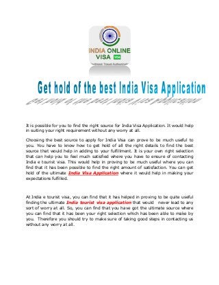It is possible for you to find the right source for India Visa Application. It would help
in suiting your right requirement without any worry at all.
Choosing the best source to apply for India Visa can prove to be much useful to
you. You have to know how to get hold of all the right details to find the best
source that would help in adding to your fulfillment. It is your own right selection
that can help you to feel much satisfied where you have to ensure of contacting
India e tourist visa. This would help in proving to be much useful where you can
find that it has been possible to find the right amount of satisfaction. You can get
hold of the ultimate India Visa Application where it would help in making your
expectations fulfilled.
At India e tourist visa, you can find that it has helped in proving to be quite useful
finding the ultimate India tourist visa application that would never lead to any
sort of worry at all. So, you can find that you have got the ultimate source where
you can find that it has been your right selection which has been able to make by
you. Therefore you should try to make sure of taking good steps in contacting us
without any worry at all.
 