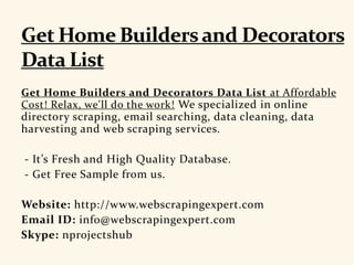 Get Home Builders and Decorators Data List at Affordable
Cost! Relax, we'll do the work! We specialized in online
directory scraping, email searching, data cleaning, data
harvesting and web scraping services.
- It’s Fresh and High Quality Database.
- Get Free Sample from us.
Website: http://www.webscrapingexpert.com
Email ID: info@webscrapingexpert.com
Skype: nprojectshub
 