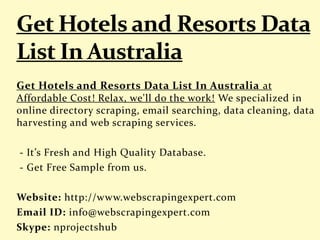 Get Hotels and Resorts Data List In Australia at
Affordable Cost! Relax, we'll do the work! We specialized in
online directory scraping, email searching, data cleaning, data
harvesting and web scraping services.
- It’s Fresh and High Quality Database.
- Get Free Sample from us.
Website: http://www.webscrapingexpert.com
Email ID: info@webscrapingexpert.com
Skype: nprojectshub
 