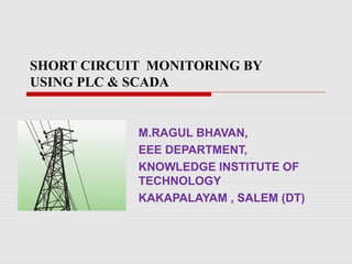 SHORT CIRCUIT MONITORING BY
USING PLC & SCADA
M.RAGUL BHAVAN,
EEE DEPARTMENT,
KNOWLEDGE INSTITUTE OF
TECHNOLOGY
KAKAPALAYAM , SALEM (DT)
 