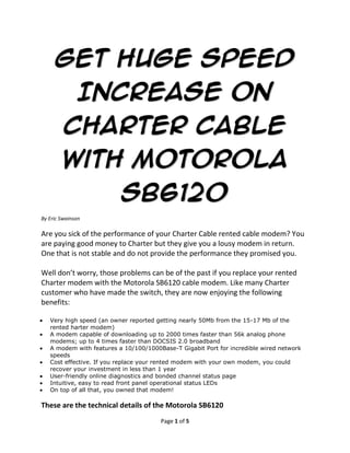 Get Huge Speed Increase
      On Charter Cable With
         Motorola SB6120
By Eric Swainson

Are you sick of the performance of your Charter Cable rented cable modem? You
are paying good money to Charter but they give you a lousy modem in return.
One that is not stable and do not provide the performance they promised you.

Well don’t worry, those problems can be of the past if you replace your rented
Charter modem with the Motorola SB6120 cable modem. Like many Charter
customer who have made the switch, they are now enjoying the following
benefits:

   Very high speed (an owner reported getting nearly 50Mb from the 15-17 Mb of the
   rented harter modem)
   A modem capable of downloading up to 2000 times faster than 56k analog phone
   modems; up to 4 times faster than DOCSIS 2.0 broadband
   A modem with features a 10/100/1000Base-T Gigabit Port for incredible wired network
   speeds
   Cost effective. If you replace your rented modem with your own modem, you could
   recover your investment in less than 1 year
   User-friendly online diagnostics and bonded channel status page
   Intuitive, easy to read front panel operational status LEDs
   On top of all that, you owned that modem!

These are the technical details of the Motorola SB6120
   Brand Name: Motorola
   Model: 545101-011-00
   Hardware Platform: Pc
   Width: 7.00 inches
   Height: 2.75 inches
   Weight: 1.65 pounds




What Are Charter Subscribers’ Experience With The Motorola SB6120?
                                       Page 1 of 4
 