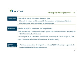 Principais destaques do 1T10

Operacional
Operacional    Geração de energia 55% superior à garantia física

               8% a mais de energia vendida para a AES Eletropaulo em função da sazonalidade do
                contrato bilateral, a ser compensada ao longo deste ano


Financeiro
Financeiro     Ebitda alcançou R$ 378 milhões, com margem de 82%

               Decisão favorável à Companhia na disputa judicial com Furnas com impacto positivo de R$
                43 milhões no resultado financeiro

               Lucro líquido de R$ 239 milhões, apresentando um aumento de 11% em relação ao 1T09

               (R$ 211 milhões sem considerar o evento não recorrente acima)


Evento
Evento         1ª emissão de debêntures da Companhia no valor de R$ 900 milhões e pré-pagamento da
Subsequente
Subsequente
                única dívida existente em 4 de maio de 2010
                                                                                                     2
 