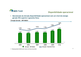 Disponibilidade operacional
   Manutenção da elevada disponibilidade operacional com um nível de energia
    gerada 55% superior à garantia física
Energia Gerada – MW Médio1
                                                                                            155%
                                                                                 130%
                                                         121%     119%
                  115%                                                                      1.979
                                      112%
                                                                                 1.665
                                                        1.545     1.512
                  1.467              1.425




                   2005              2006                2007      2008           2009      1T10
                                Geração – MW Médio              Geração / Garantia Física

1 – Energia gerada dividido pelo número de horas do período                                          4
 