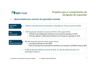Projetos para o cumprimento da
                                                                                    obrigação de expansão
       Oportunidades para aumento da capacidade instalada


Concluído
Concluído                   6 MW de co-geração através de biomassa, contratado por 15 anos (a partir de 2010)
(PPA1)
(PPA1)


Em                          7 MW de geração hidrelétrica através de PCHs2 no Rio Jaguari Mirim
Em
Construção
Construção                      – PCH São José (4 MW) possui estimativa de entrada em operação no 2S10
                                – PCH São Joaquim (3 MW) possui estimativa de entrada em operação no 2S10


Em
Em               500 MW de geração térmica através de gás natural
Desenvolvimento
Desenvolvimento      – Localização definida em Nov/2009
                     – Início do processo de licenciamento ambiental com entrada na CETESB em Março/2010

                            22 MW de geração hidrelétrica através de PCHs, em fase de estudos técnicos e de
                             viabilidade econômica



1 – Acordo para contratação de compra de energia   2 – Pequena Central Hidrelétrica                              7
 
