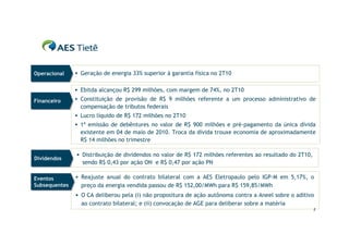 Operacional
Operacional     Geração de energia 33% superior à garantia física no 2T10


                Ebitda alcançou R$ 299 milhões, com margem de 74%, no 2T10

Financeiro
Financeiro      Constituição de provisão de R$ 9 milhões referente a um processo administrativo de
                 compensação de tributos federais
                Lucro líquido de R$ 172 milhões no 2T10
                1ª emissão de debêntures no valor de R$ 900 milhões e pré-pagamento da única dívida
                 existente em 04 de maio de 2010. Troca da dívida trouxe economia de aproximadamente
                 R$ 14 milhões no trimestre

                Distribuição de dividendos no valor de R$ 172 milhões referentes ao resultado do 2T10,
Dividendos
Dividendos
                 sendo R$ 0,43 por ação ON e R$ 0,47 por ação PN

Eventos
Eventos         Reajuste anual do contrato bilateral com a AES Eletropaulo pelo IGP-M em 5,17%, o
Subsequentes
Subsequentes     preço da energia vendida passou de R$ 152,00/MWh para R$ 159,85/MWh
                O CA deliberou pela (i) não propositura de ação autônoma contra a Aneel sobre o aditivo
                 ao contrato bilateral; e (ii) convocação de AGE para deliberar sobre a matéria
                                                                                                          2
 
