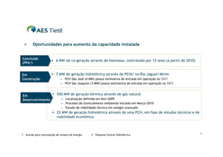      Oportunidades para aumento da capacidade instalada


Concluído
Concluído               6 MW de co-geração através de biomassa, contratado por 15 anos (a partir de 2010)
(PPA1)
(PPA1)


Em
Em                      7 MW de geração hidrelétrica através de PCHs2 no Rio Jaguari Mirim
Construção
Construção                    – PCH São José (4 MW) possui estimativa de entrada em operação no 1S11
                              – PCH São Joaquim (3 MW) possui estimativa de entrada em operação no 1S11


Em               550 MW de geração térmica através de gás natural
Em
Desenvolvimento
Desenvolvimento     – Localização definida em Nov/2009
                               – Processo de licenciamento ambiental iniciado em Março/2010
                               – Estudo de viabilidade técnica em estágio avançado
                         22 MW de geração hidrelétrica através de uma PCH, em fase de estudos técnicos e de
                           viabilidade econômica



                                                                                                               7
1 – Acordo para contratação de compra de energia   2 – Pequena Central Hidrelétrica
 