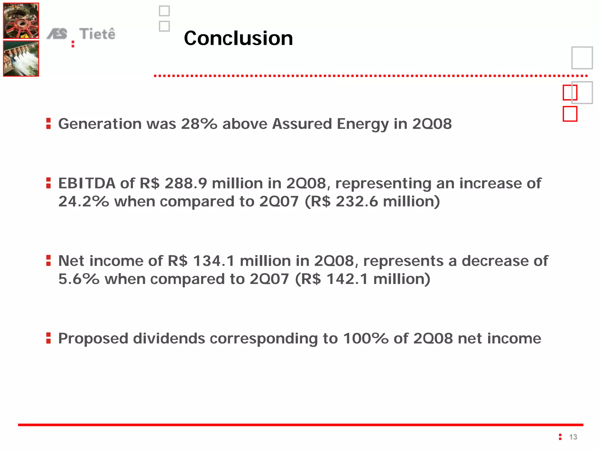 Conclusion



Generation was 28% above Assured Energy in 2Q08


EBITDA of R$ 288.9 million in 2Q08, representing an increase of
24.2% when compared to 2Q07 (R$ 232.6 million)


Net income of R$ 134.1 million in 2Q08, represents a decrease of
5.6% when compared to 2Q07 (R$ 142.1 million)


Proposed dividends corresponding to 100% of 2Q08 net income




                                                                   13
 
